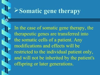 In the case of somatic gene therapy, the
therapeutic genes are transferred into
the somatic cells of a patient. Any
modifications and effects will be
restricted to the individual patient only,
and will not be inherited by the patient's
offspring or later generations.
Somatic gene therapy
 