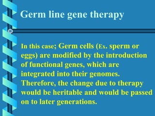 In this case; Germ cells (Ex. sperm or
eggs) are modified by the introduction
of functional genes, which are
integrated into their genomes.
Therefore, the change due to therapy
would be heritable and would be passed
on to later generations.
Germ line gene therapy
 