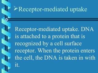 Receptor-mediated uptake. DNA
is attached to a protein that is
recognized by a cell surface
receptor. When the protein enters
the cell, the DNA is taken in with
it.
Receptor-mediated uptake
 