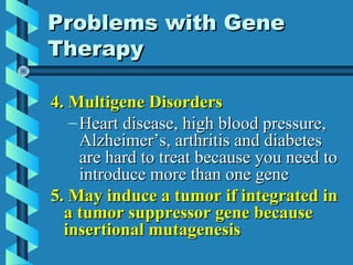 4. Multigene Disorders4. Multigene Disorders
– Heart disease, high blood pressure,Heart disease, high blood pressure,
Alzheimer’s, arthritis and diabetesAlzheimer’s, arthritis and diabetes
are hard to treat because you need toare hard to treat because you need to
introduce more than one geneintroduce more than one gene
5. May induce a tumor if integrated in5. May induce a tumor if integrated in
a tumor suppressor gene becausea tumor suppressor gene because
insertional mutagenesisinsertional mutagenesis
Problems with GeneProblems with Gene
TherapyTherapy
 