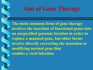 Aim of Gene Therapy
The most common form of gene therapy
involves the insertion of functional genes into
an unspecified genomic location in order to
replace a mutated gene, but other forms
involve directly correcting the mutation or
modifying normal gene that
enables a viral infection.
 