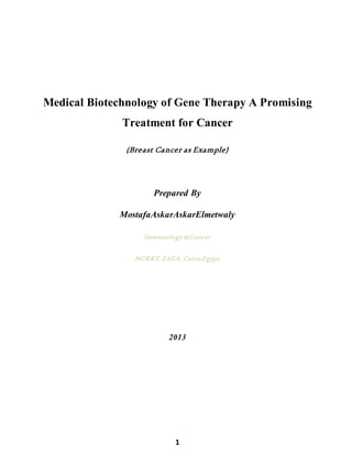 1
Medical Biotechnology of Gene Therapy A Promising
Treatment for Cancer
(Breast Cancer as Example)
Prepared By
MostafaAskarAskarElmetwaly
Immunology &Cancer
NCRRT, EAEA, Cairo,Egypt
2013
 