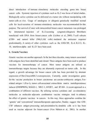 10
direct introduction of immune stimulatory molecules encoding genes into breast
cancer cells. Systemic injection of cytokines such as IL-2 was focus of initial studies.
Biologically active cytokine can be delivered at a tumor site without manipulating with
tumor cells ex vivo. Usage of autologous or allogenic genetically modified normal
cells for local secretion of immune stimulatory molecules was recommended for this
purpose. The survival of mice with intracerebral breast cancer metastasis was prolonged
by intratumoral injection of IL-2-secreting syngeneic/allogeneic fibroblasts
transfected with DNA from breast cancer cells (Lichtor et al., 2005). T-cell subsets
(CD8+ and natural killer (NK)/LAK cells) mediated the antitumor response
predominantly. A variety of other cytokines such as the GM-CSF, IL-4, ILl-12, IL-
18, interferon-alpha and IL-23 have been used.
6. Genetic Vaccines
Genetic vaccines are another approach. In the last three decades, many tumors associated
with antigens have been identified and cloned. These antigens have been used to produce
vaccines for immunotherapy of cancer. Most tumor antigens are utilized as
immunotherapy targets because they are aberrantly expressed on tumor cells. In this
regard, a growth advantage for breast cancer cells has been provided by aberrant
expression of Her-2/neu/erbB-2 overexpression. Currently, under investigation genes
for the vaccine production in breast carcinomas are carcino-embryonic antigen, Fos-
related antigen 1 (Fra-1), tumor cell-associated extracellular matrix metalloproteinase
inducer (EMMPRIN), MAGE-1, MUC-1, hTERT, and B7-H4 . A recent approach is a
combination of different vaccines. By utilizing various cytokines and co-stimulatory
molecules as molecular adjuvants combination vaccine strategies tend to enhance
the effect of genetic vaccines in cancers. In this way, these approaches combine the
‘genetic’ and ‘conventional’ immunotherapeutic approaches. Studies suggest that GM-
CSF enhances antigen processing and presentation by dendritic cells so it has been
used as vaccine adjuvant for breast cancer (Von Mehren et al., 2001). In another
 