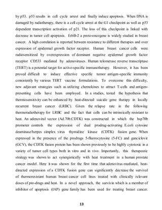 13
by p53. p53 results in cell cycle arrest and finally induce apoptosis. When DNA is
damaged by radiotherapy, there is a cell cycle arrest at the G1 checkpoint as well as p53
dependent transcription activation of p21. The loss of this checkpoint is linked with
decrease in tumor cell apoptosis. ErbB-2 a proto-oncogene is widely studied in breast
cancer. A high correlation is reported between resistance to different therapies and over
expression of epidermal growth factor receptor. Human breast cancer cells were
radiosensitized by overexpression of dominant negative epidermal growth factor
receptor CD533 mediated by adenoviruses. Human telomerase reverse transcriptase
(TERT) is a potential target for active-specific immunotherapy. However, it has been
proved difficult to induce effective specific tumor antigen-specific immunity
consistently by various TERT vaccine formulations. To overcome this difficulty,
new adjuvant strategies such as utilizing chemokines to attract T-cells and antigen-
presenting cells have been employed. In a studies, tested the hypothesis that
thermosensitivity can be enhanced by heat-directed suicide gene therapy in locally
recurrent breast cancer (LRBC). Given the relapse rate in the following
thermoradiotherapy for LRBC and the fact that cells can be intrinsically resistant to
heat. An adenoviral vector (Ad.70b.CDTK) was constructed in which the hsp70b
promoter controls the expression of dual prodrug-activating E.coli cytosine
deaminase/herpes simplex virus thymidine kinase (CDTK) fusion gene. When
expressed in the presence of the prodrugs 5-fluorocytosine (5-FC) and ganciclovir
(GCV), the CDTK fusion protein has been shown previously to be highly cytotoxic in a
variety of tumor cell types both in vitro and in vivo. Importantly, this therapeutic
strategy was shown to act synergistically with heat treatment in a human prostate
cancer model . Here it was shown for the first time that adenovirus-mediated, heat-
directed expression of a CDTK fusion gene can significantly decrease the survival
of thermoresistant human breast cancer cell lines treated with clinically relevant
doses of pro-drugs and heat. In a novel approach, the survivin which is a member of
inhibitor of apoptosis (IAP) gene family has been used for treating breast cancer.
 