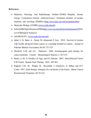 16
References
 Medicine, Oncology And Radiotherapy Institute (NORI) Hospital, Atomic
Energy Commission Nuclear medicine/Cancer Treatment, Institute of nuclear
medicine and oncology (INMOL) (http://www.paec.gov.pk/nori/patient.htm)
 Molecular Biology (CEMB) (www.cemb.edu.pk)
 SchoolofBiologicalSciences(SBS)(http://www.pu.edu.pk/home/department/59Sch
ool of Biological Sciences)
 (ASAB-NUST) (www.asab.edu.nust.pk)
 Iqbal, J., K. Bano, A. Saeed, M. Akramand Z Aziz. 2010. Survival of women
with locally advanced breast cancer at a teaching hospital in Lahore. Journal of
Pakistan Medical Association, 60 (9): 721-725.
 Davidoff, A.M. and A.C. Nathwani. 2004. Antiangiogenic gene therapy for
cancer treatment. Current Hematological Reports, 3: 267-273.
 Brade, A. M., P. Szmitko, D. Ngo, and H.J. Klamut. 2003. Heat-Directed Tumor
Cell Fusion. Human Gene Therapy, 14(5): 447-461.
 Ruppert, J.M., M. Wright, M. Rosenfeld, J. Grushcow, G. Bilbao and D.T.
Curiel. 1997. Gene therapy strategies for carcinoma of the breast. Breast Cancer
Research and Treatment, 44: 93-114.
 