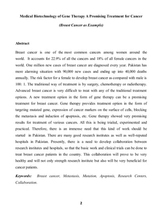 2
Medical Biotechnology of Gene Therapy A Promising Treatment for Cancer
(Breast Cancer as Example)
Abstract
Breast cancer is one of the most common cancers among women around the
world. It accounts for 22.9% of all the cancers and 18% of all female cancers in the
world. One million new cases of breast cancer are diagnosed every year. Pakistan has
more alarming situation with 90,000 new cases and ending up into 40,000 deaths
annually. The risk factor for a female to develop breast cancer as compared with male is
100: 1. The traditional way of treatment is by surgery, chemotherapy or radiotherapy.
Advanced breast cancer is very difficult to treat with any of the traditional treatment
options. A new treatment option in the form of gene therapy can be a promising
treatment for breast cancer. Gene therapy provides treatment option in the form of
targeting mutated gene, expression of cancer markers on the surface of cells, blocking
the metastasis and induction of apoptosis, etc. Gene therapy showed very promising
results for treatment of various cancers. All this is being trialed, experimented and
practiced. Therefore, there is an immense need that this kind of work should be
started in Pakistan. There are many good research institutes as well as well-reputed
hospitals in Pakistan. Presently, there is a need to develop collaboration between
research institutes and hospitals, so that the basic work and clinical trials can be done to
treat breast cancer patients in the country. This collaboration will prove to be very
healthy and will not only strength research institute but also will be very beneficial for
cancer patients.
Keywords: Breast cancer, Metastasis, Mutation, Apoptosis, Research Centers,
Collaboration.
 