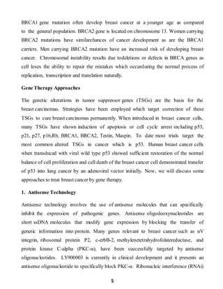 5
BRCA1 gene mutation often develop breast cancer at a younger age as compared
to the general population. BRCA2 gene is located on chromosome 13. Women carrying
BRCA2 mutations have similarchances of cancer development as are the BRCA1
carriers. Men carrying BRCA2 mutation have an increased risk of developing breast
cancer. Chromosomal instability results due todeletions or defects in BRCA genes as
cell loses the ability to repair the mistakes which occurduring the normal process of
replication, transcription and translation naturally.
Gene Therapy Approaches
The genetic alterations in tumor suppressor genes (TSGs) are the basis for the
breast carcinomas. Strategies have been employed which target correction of these
TSGs to cure breast carcinomas permanently. When introduced in breast cancer cells,
many TSGs have shown induction of apoptosis or cell cycle arrest including p53,
p21, p27, p16,Rb, BRCA1, BRCA2, Testin, Maspin. To date most trials target the
most common altered TSGs in cancer which is p53. Human breast cancer cells
when transduced with viral wild type p53 showed sufficient restoration of the normal
balance of cell proliferation and cell death of the breast cancer cell demonstrated transfer
of p53 into lung cancer by an adenoviral vector initially. Now, we will discuss some
approaches to treat breast cancer by gene therapy.
1. Antisense Technology
Antisense technology involves the use of antisense molecules that can specifically
inhibit the expression of pathogenic genes. Antisense oligodeoxynucleotides are
short ssDNA molecules that modify gene expression by blocking the transfer of
genetic information into protein. Many genes relevant to breast cancer such as αV
integrin, ribosomal protein P2, c-erbB-2, methylenetetrahydrofolatereductase, and
protein kinase C-alpha (PKC-α), have been successfully targeted by antisense
oligonucleotides. LY900003 is currently in clinical development and it presents an
antisense oligonucleotide to specifically block PKC-α. Ribonucleic interference (RNAi)
 