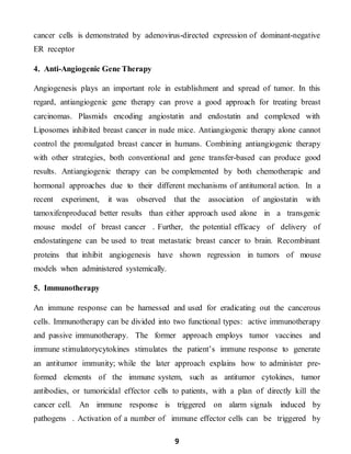9
cancer cells is demonstrated by adenovirus-directed expression of dominant-negative
ER receptor
4. Anti-Angiogenic Gene Therapy
Angiogenesis plays an important role in establishment and spread of tumor. In this
regard, antiangiogenic gene therapy can prove a good approach for treating breast
carcinomas. Plasmids encoding angiostatin and endostatin and complexed with
Liposomes inhibited breast cancer in nude mice. Antiangiogenic therapy alone cannot
control the promulgated breast cancer in humans. Combining antiangiogenic therapy
with other strategies, both conventional and gene transfer-based can produce good
results. Antiangiogenic therapy can be complemented by both chemotherapic and
hormonal approaches due to their different mechanisms of antitumoral action. In a
recent experiment, it was observed that the association of angiostatin with
tamoxifenproduced better results than either approach used alone in a transgenic
mouse model of breast cancer . Further, the potential efficacy of delivery of
endostatingene can be used to treat metastatic breast cancer to brain. Recombinant
proteins that inhibit angiogenesis have shown regression in tumors of mouse
models when administered systemically.
5. Immunotherapy
An immune response can be harnessed and used for eradicating out the cancerous
cells. Immunotherapy can be divided into two functional types: active immunotherapy
and passive immunotherapy. The former approach employs tumor vaccines and
immune stimulatorycytokines stimulates the patient’s immune response to generate
an antitumor immunity; while the later approach explains how to administer pre-
formed elements of the immune system, such as antitumor cytokines, tumor
antibodies, or tumoricidal effector cells to patients, with a plan of directly kill the
cancer cell. An immune response is triggered on alarm signals induced by
pathogens . Activation of a number of immune effector cells can be triggered by
 