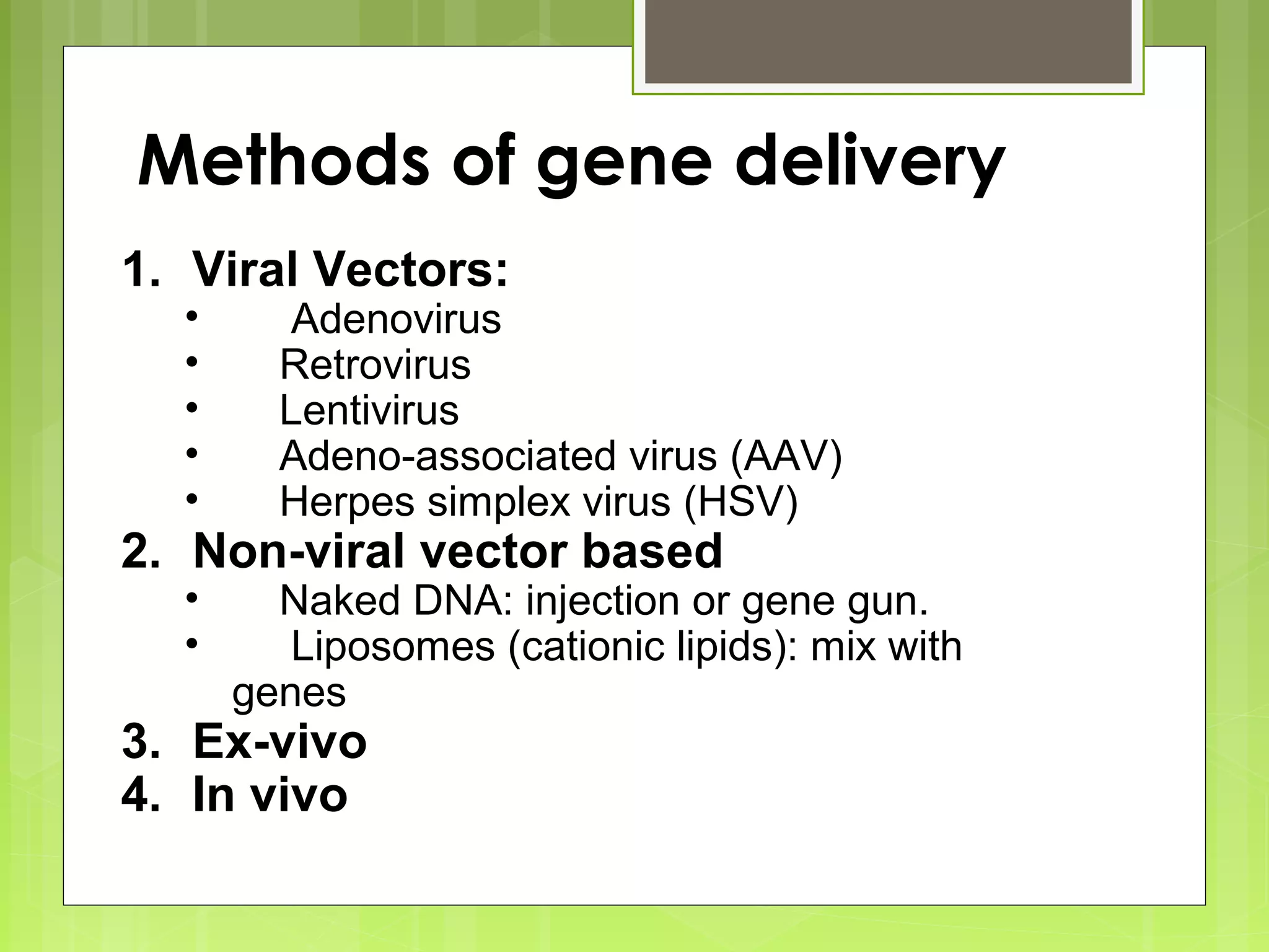 Methods of gene delivery
1. Viral Vectors:
• Adenovirus
• Retrovirus
• Lentivirus
• Adeno-associated virus (AAV)
• Herpes simplex virus (HSV)
2. Non-viral vector based
• Naked DNA: injection or gene gun.
• Liposomes (cationic lipids): mix with
genes
3. Ex-vivo
4. In vivo
 