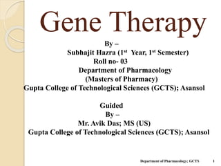 Gene Therapy
Department of Pharmacology; GCTS 1
By –
Subhajit Hazra (1st Year, 1st Semester)
Roll no- 03
Department of Pharmacology
(Masters of Pharmacy)
Gupta College of Technological Sciences (GCTS); Asansol
Guided
By –
Mr. Avik Das; MS (US)
Gupta College of Technological Sciences (GCTS); Asansol
 