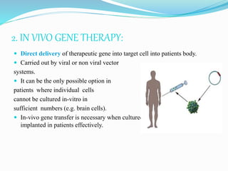 2. IN VIVO GENE THERAPY:
 Direct delivery of therapeutic gene into target cell into patients body.
 Carried out by viral or non viral vector
systems.
 It can be the only possible option in
patients where individual cells
cannot be cultured in-vitro in
sufficient numbers (e.g. brain cells).
 In-vivo gene transfer is necessary when cultured cells cannot be re-
implanted in patients effectively.
 