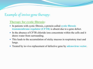Example of invivo gene therapy:
Therapy for cystic fibrosis:
 In patients with cystic fibrosis, a protein called cystic fibrosis
transmembrane regulator (CFTR) is absent due to a gene defect.
 In the absence of CFTR chloride ions concentrate within the cells and it
draws water from surrounding.
 This leads to the accumulation of sticky mucous in respiratory tract and
lungs.
 Treated by in-vivo replacement of defective gene by adenovirus vector.
 