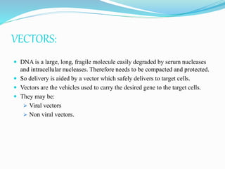 VECTORS:
 DNA is a large, long, fragile molecule easily degraded by serum nucleases
and intracellular nucleases. Therefore needs to be compacted and protected.
 So delivery is aided by a vector which safely delivers to target cells.
 Vectors are the vehicles used to carry the desired gene to the target cells.
 They may be:
 Viral vectors
 Non viral vectors.
 