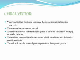 1. VIRAL VECTOR:
 Virus bind to their hosts and introduce their genetic material into the
host cell.
 Viruses used as vectors are altered.
 Altered virus should transfer helpful genes to cells but should not multiply
or produce disease.
 Viruses bind to the cell surface receptors of cell membrane and deliver its
genetic contents.
 The cell will use the inserted gene to produce a therapeutic protein.
 