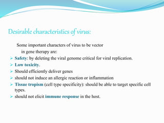 Desirable characteristics of virus:
Some important characters of virus to be vector
in gene therapy are:
 Safety: by deleting the viral genome critical for viral replication.
 Low toxicity.
 Should efficiently deliver genes
 should not induce an allergic reaction or inflammation
 Tissue tropism (cell type specificity): should be able to target specific cell
types.
 should not elicit immune response in the host.
 