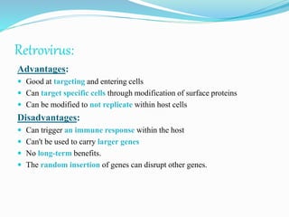 Retrovirus:
Advantages:
 Good at targeting and entering cells
 Can target specific cells through modification of surface proteins
 Can be modified to not replicate within host cells
Disadvantages:
 Can trigger an immune response within the host
 Can't be used to carry larger genes
 No long-term benefits.
 The random insertion of genes can disrupt other genes.
 