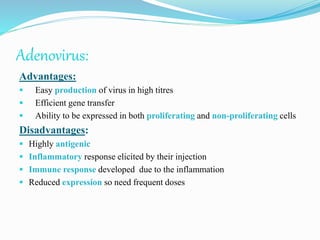 Adenovirus:
Advantages:
 Easy production of virus in high titres
 Efficient gene transfer
 Ability to be expressed in both proliferating and non-proliferating cells
Disadvantages:
 Highly antigenic
 Inflammatory response elicited by their injection
 Immune response developed due to the inflammation
 Reduced expression so need frequent doses
 