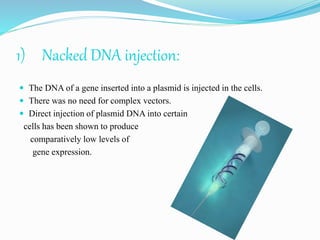 1) Nacked DNA injection:
 The DNA of a gene inserted into a plasmid is injected in the cells.
 There was no need for complex vectors.
 Direct injection of plasmid DNA into certain
cells has been shown to produce
comparatively low levels of
gene expression.
 