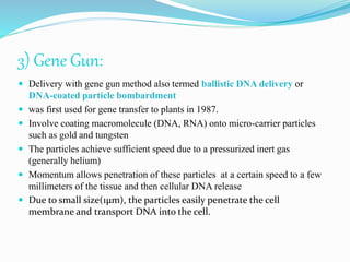 3) Gene Gun:
 Delivery with gene gun method also termed ballistic DNA delivery or
DNA-coated particle bombardment
 was first used for gene transfer to plants in 1987.
 Involve coating macromolecule (DNA, RNA) onto micro-carrier particles
such as gold and tungsten
 The particles achieve sufficient speed due to a pressurized inert gas
(generally helium)
 Momentum allows penetration of these particles at a certain speed to a few
millimeters of the tissue and then cellular DNA release
 Due to small size(1µm), the particles easily penetrate the cell
membrane and transport DNA into the cell.
 