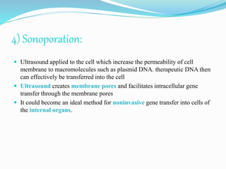 4) Sonoporation:
 Ultrasound applied to the cell which increase the permeability of cell
membrane to macromolecules such as plasmid DNA. therapeutic DNA then
can effectively be transferred into the cell
 Ultrasound creates membrane pores and facilitates intracellular gene
transfer through the membrane pores
 It could become an ideal method for noninvasive gene transfer into cells of
the internal organs.
 