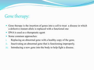 Gene therapy:
 Gene therapy is the insertion of genes into a cell to treat a disease in which
a defective mutant allele is replaced with a functional one
 DNA is used as a therapeutic agent
 Some common approaches:
i. Replacing an abnormal gene with a healthy copy of the gene.
ii. Inactivating an abnormal gene that is functioning improperly.
iii. Introducing a new gene into the body to help fight a disease.
 