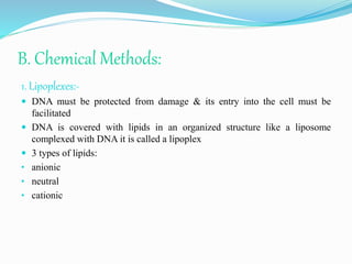 B. Chemical Methods:
1. Lipoplexes:-
 DNA must be protected from damage & its entry into the cell must be
facilitated
 DNA is covered with lipids in an organized structure like a liposome
complexed with DNA it is called a lipoplex
 3 types of lipids:
• anionic
• neutral
• cationic
 