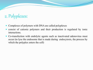 2. Polyplexes:
 Complexes of polymers with DNA are called polyplexes
 consist of cationic polymers and their production is regulated by ionic
interactions.
 Co-transfection with endolytic agents such as inactivated adenovirus must
occur (to lyse the endosome that is made during endocytosis, the process by
which the polyplex enters the cell)
 