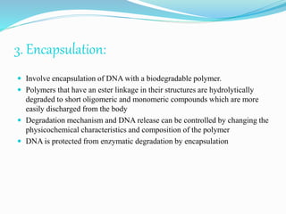 3. Encapsulation:
 Involve encapsulation of DNA with a biodegradable polymer.
 Polymers that have an ester linkage in their structures are hydrolytically
degraded to short oligomeric and monomeric compounds which are more
easily discharged from the body
 Degradation mechanism and DNA release can be controlled by changing the
physicochemical characteristics and composition of the polymer
 DNA is protected from enzymatic degradation by encapsulation
 