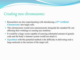 Creating new chromosome:
 Researchers are also experimenting with introducing a 47th Artificial
Chromosome into target cells.
 This chromosome would exist autonomously alongside the standard 46, not
affecting their workings or causing any mutation.
 It would be a large vector capable of carrying substantial amount of genetic
code and the body’s immune system would not attack it.
 A problem with this potential method is the difficulty in delivering such a
large molecule to the nucleus of the target cell.
 