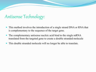 Antisense Technology:
 This method involves the introduction of a single strand DNA or RNA that
is complementary to the sequence of the target gene.
 The complementary antisense nucleic acid bind to the single mRNA
translated from the targeted gene to create a double stranded molecule
 This double stranded molecule will no longer be able to translate.
 