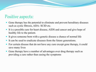 Positive aspects:
 Gene therapy has the potential to eliminate and prevent hereditary diseases
such as cystic fibrosis, ADA- SCID etc.
 It is a possible cure for heart disease, AIDS and cancer and give hope of
healthy life to the patient.
 It gives someone born with a genetic disease a chance of normal life
 It can be used to eradicate diseases from the future generations.
 For certain disease that do not have any cure except gene therapy, it could
save many lives
 Gene therapy have a number of advantages over drug therapy such as
providing a cure rather than easing the symptoms
 