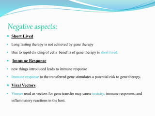 Negative aspects:
 Short Lived
• Long lasting therapy is not achieved by gene therapy
• Due to rapid dividing of cells benefits of gene therapy is short lived.
 Immune Response
• new things introduced leads to immune response
• Immune response to the transferred gene stimulates a potential risk to gene therapy.
 Viral Vectors
• Viruses used as vectors for gene transfer may cause toxicity, immune responses, and
inflammatory reactions in the host.
 