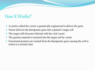 How It Works?
 A carrier called the vector is genetically engineered to deliver the gene.
 Vector delivers the therapeutic gene into a patient’s target cell
 The target cells become infected with the viral vector
 The genetic material is inserted into the target cell by vector
 Functional proteins are created from the therapeutic gene causing the cell to
return to a normal state
 