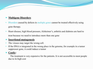  Multigene Disorders
• Disorders caused by defects in multiple genes cannot be treated effectively using
gene therapy.
• Heart disease, high blood pressure, Alzheimer’s, arthritis and diabetes are hard to
treat because we need to introduce more than one gene
 Insertional mutagenesis
• The viruses may target the wrong cell.
• If the DNA is integrated in the wrong place in the genome, for example in a tumor
suppressor gene, it could induce a tumor
 Costly:
The treatment is very expensive for the patients. It is not accessible to most people
due to its high cost
 