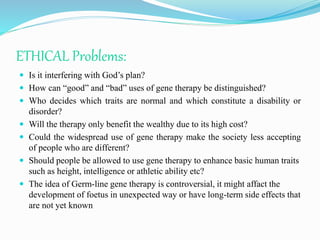 ETHICAL Problems:
 Is it interfering with God’s plan?
 How can “good” and “bad” uses of gene therapy be distinguished?
 Who decides which traits are normal and which constitute a disability or
disorder?
 Will the therapy only benefit the wealthy due to its high cost?
 Could the widespread use of gene therapy make the society less accepting
of people who are different?
 Should people be allowed to use gene therapy to enhance basic human traits
such as height, intelligence or athletic ability etc?
 The idea of Germ-line gene therapy is controversial, it might affact the
development of foetus in unexpected way or have long-term side effects that
are not yet known
 