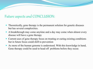 Future aspects and CONCLUSION:
 Theoretically, gene therapy is the permanent solution for genetic diseases
but has several complexities.
 A breakthrough may come anytime and a day may come when almost every
disease will have a gene therapy
 Current uses of gene therapy focus on treating or curing existing conditions
but in future focus could shift to prevention
 As more of the human genome is understood. With this knowledge in hand,
Gene therapy could be used to head off problems before they occur.
 