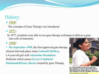 History:
 1960:
The concepts of Gene Therapy was introduced
 1977:
In 1977, scientists were able to use gene therapy technique to deliver a gene
into cells of mammals.
 1990:
 On September 1990, the first approved gene therapy
clinical trial took place when Ashanthi DeSilva,
a 4-year-old girl with Adenosine Deaminase
Deficient which causes Severe Combined
Immunodeficiency disease treated by gene Therapy.
 