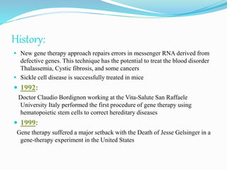 History:
 New gene therapy approach repairs errors in messenger RNA derived from
defective genes. This technique has the potential to treat the blood disorder
Thalassemia, Cystic fibrosis, and some cancers
 Sickle cell disease is successfully treated in mice
 1992:
Doctor Claudio Bordignon working at the Vita-Salute San Raffaele
University Italy performed the first procedure of gene therapy using
hematopoietic stem cells to correct hereditary diseases
 1999:
Gene therapy suffered a major setback with the Death of Jesse Gelsinger in a
gene-therapy experiment in the United States
 