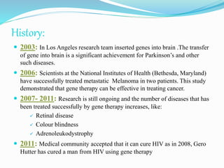 History:
 2003: In Los Angeles research team inserted genes into brain .The transfer
of gene into brain is a significant achievement for Parkinson’s and other
such diseases.
 2006: Scientists at the National Institutes of Health (Bethesda, Maryland)
have successfully treated metastatic Melanoma in two patients. This study
demonstrated that gene therapy can be effective in treating cancer.
 2007- 2011: Research is still ongoing and the number of diseases that has
been treated successfully by gene therapy increases, like:
 Retinal disease
 Colour blindness
 Adrenoleukodystrophy
 2011: Medical community accepted that it can cure HIV as in 2008, Gero
Hutter has cured a man from HIV using gene therapy
 