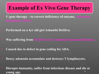 11
 1st
gene therapy – to correct deficiency of enzyme, Adenosine
deaminase (ADA).
 Performed on a 4yr old girl Ashanthi DeSilva.
 Was suffering from SCID-Severe Combined Immunodeficiency.
 Caused due to defect in gene coding for ADA.
 Deoxy adenosin accumulate and destroys T lymphocytes.
 Disrupts immunity, suffer from infectious disease and die at
young age.
Example of Ex Vivo Gene Therapy
 