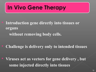  Introduction gene directly into tissues or
organs
without removing body cells.
 Challenge is delivery only to intended tissues
 Viruses act as vectors for gene delivery , but
some injected directly into tissues
12
In Vivo Gene Therapy
 
