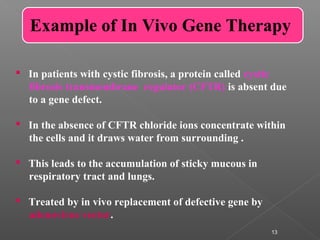 13
Example of In Vivo Gene Therapy
 In patients with cystic fibrosis, a protein called cystic
fibrosis transmembrane regulator (CFTR) is absent due
to a gene defect.
 In the absence of CFTR chloride ions concentrate within
the cells and it draws water from surrounding .
 This leads to the accumulation of sticky mucous in
respiratory tract and lungs.
 Treated by in vivo replacement of defective gene by
adenovirus vector.
 