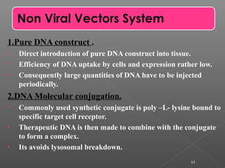 1.Pure DNA construct .
• Direct introduction of pure DNA construct into tissue.
• Efficiency of DNA uptake by cells and expression rather low.
• Consequently large quantities of DNA have to be injected
periodically.
2.DNA Molecular conjugation.
• Commonly used synthetic conjugate is poly –L- lysine bound to
specific target cell receptor.
• Therapeutic DNA is then made to combine with the conjugate
to form a complex.
• Its avoids lysosomal breakdown.
17
Non Viral Vectors System
 