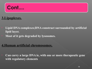 3.Lipoplexes.
• Lipid DNA complexes;DNA construct surrounded by artificial
lipid layer.
• Most of it gets degraded by lysosomes.
4.Human artificial chromosomes.
• Can carry a large DNA ie, with one or more therapeutic gene
with regulatory elements
18
Cont....
 