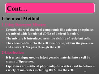 Chemical Method
1-Using Detergent Mixture-
• Certain charged chemical compounds like calcium phosphates
are mixed with functional cDNA of desired function.
• The mixture is introduced near the vicinity of recipient cells.
• The chemical disturbs the cell membrane, widens the pore size
and allows cDNA pass through the cell.
2-Lipofection
• It is a technique used to inject genatic material into a cell by
means of liposomes.
• Liposomes are artificial phospholipids vesicles used to deliver a
variety of molecules including DNA into the cell. 20
Cont…
 