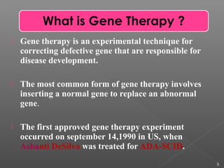  Gene therapy is an experimental technique for
correcting defective gene that are responsible for
disease development.
 The most common form of gene therapy involves
inserting a normal gene to replace an abnormal
gene.
 The first approved gene therapy experiment
occurred on september 14,1990 in US, when
Ashanti DeSilva was treated for ADA-SCID.
3
 