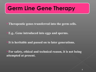 Therapeutic genes transferred into the germ cells.
E.g.. Gene introduced into eggs and sperms.
It is heritable and passed on to later generations.
For safety, ethical and technical reason, it is not being
attempted at present.
8
Germ Line Gene Therapy
 