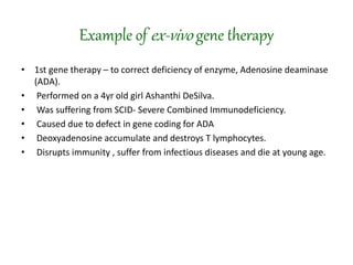 Example of ex-vivo gene therapy
• 1st gene therapy – to correct deficiency of enzyme, Adenosine deaminase
(ADA).
• Performed on a 4yr old girl Ashanthi DeSilva.
• Was suffering from SCID- Severe Combined Immunodeficiency.
• Caused due to defect in gene coding for ADA
• Deoxyadenosine accumulate and destroys T lymphocytes.
• Disrupts immunity , suffer from infectious diseases and die at young age.
 