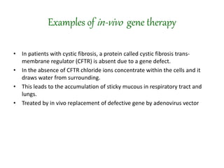 Examples of in-vivo gene therapy
• In patients with cystic fibrosis, a protein called cystic fibrosis trans-
membrane regulator (CFTR) is absent due to a gene defect.
• In the absence of CFTR chloride ions concentrate within the cells and it
draws water from surrounding.
• This leads to the accumulation of sticky mucous in respiratory tract and
lungs.
• Treated by in vivo replacement of defective gene by adenovirus vector
 