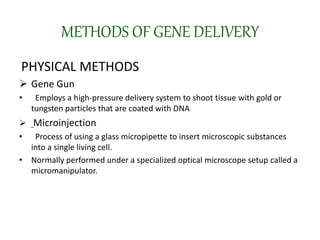 METHODS OF GENE DELIVERY
PHYSICAL METHODS
 Gene Gun
• Employs a high-pressure delivery system to shoot tissue with gold or
tungsten particles that are coated with DNA
 Microinjection
• Process of using a glass micropipette to insert microscopic substances
into a single living cell.
• Normally performed under a specialized optical microscope setup called a
micromanipulator.
 